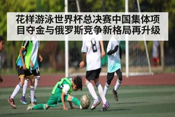 花样游泳世界杯总决赛中国集体项目夺金与俄罗斯竞争新格局再升级