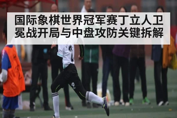 国际象棋世界冠军赛丁立人卫冕战开局与中盘攻防关键拆解