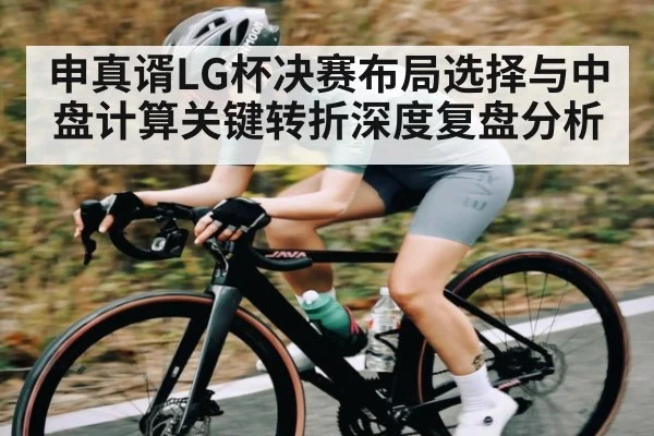 申真谞LG杯决赛布局选择与中盘计算关键转折深度复盘分析