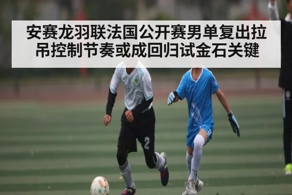 安赛龙羽联法国公开赛男单复出拉吊控制节奏或成回归试金石关键