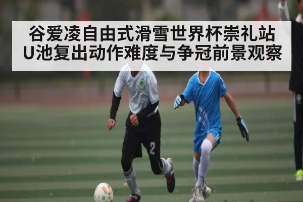 谷爱凌自由式滑雪世界杯崇礼站U池复出动作难度与争冠前景观察